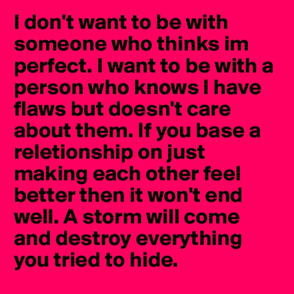 I don't want to be with someone who thinks im perfect. I want to be with a person who knows I have flaws but doesn't care about them. If you base a reletionship on just making each other feel better then it won't end well. A storm will come and destroy everything you tried to hide.