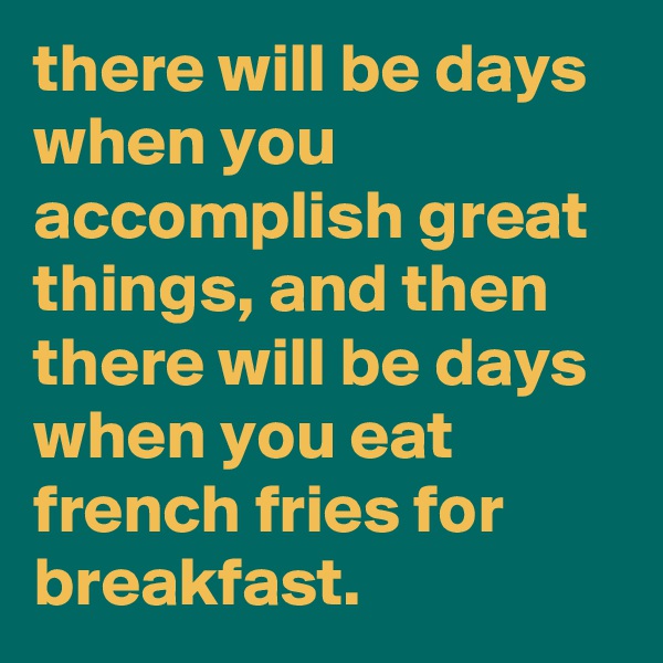 there will be days when you accomplish great things, and then there will be days when you eat french fries for breakfast.