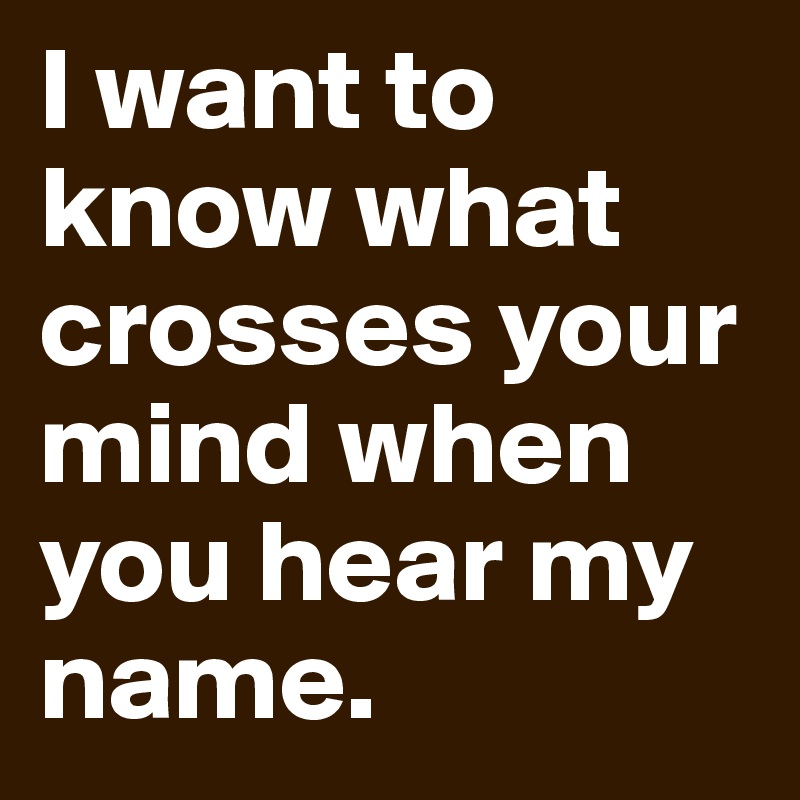 I want to know what crosses your mind when you hear my name.