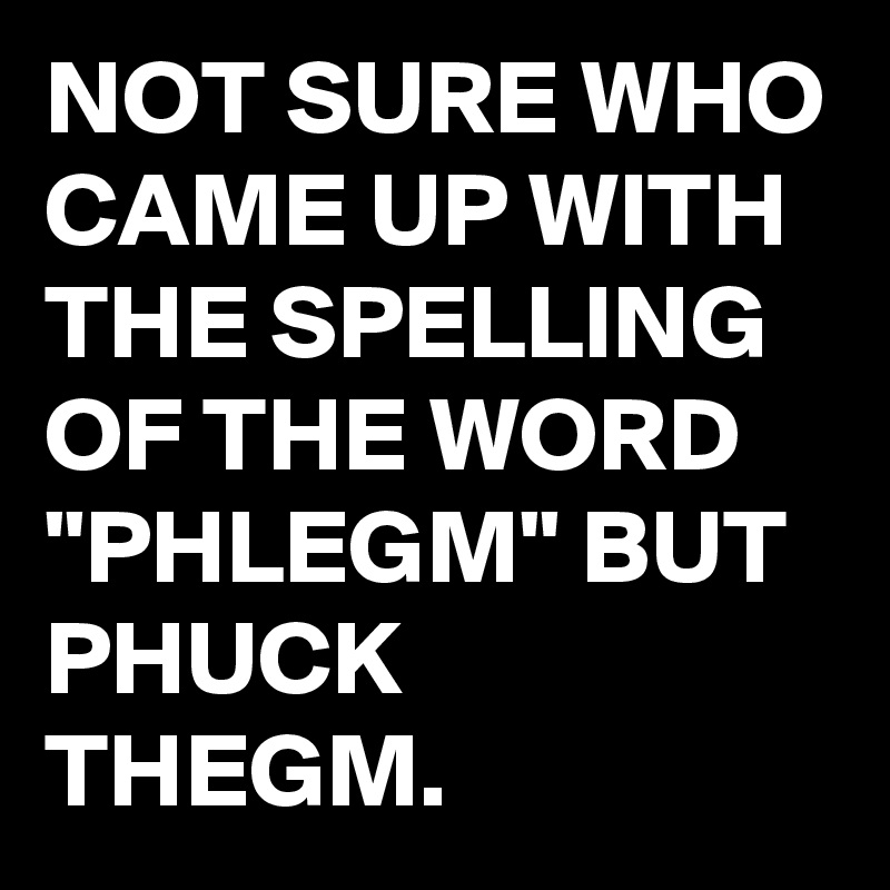 NOT SURE WHO CAME UP WITH THE SPELLING OF THE WORD "PHLEGM" BUT PHUCK THEGM.