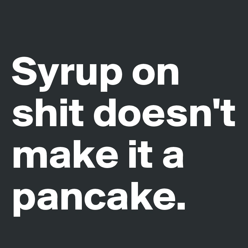 
Syrup on shit doesn't make it a pancake.