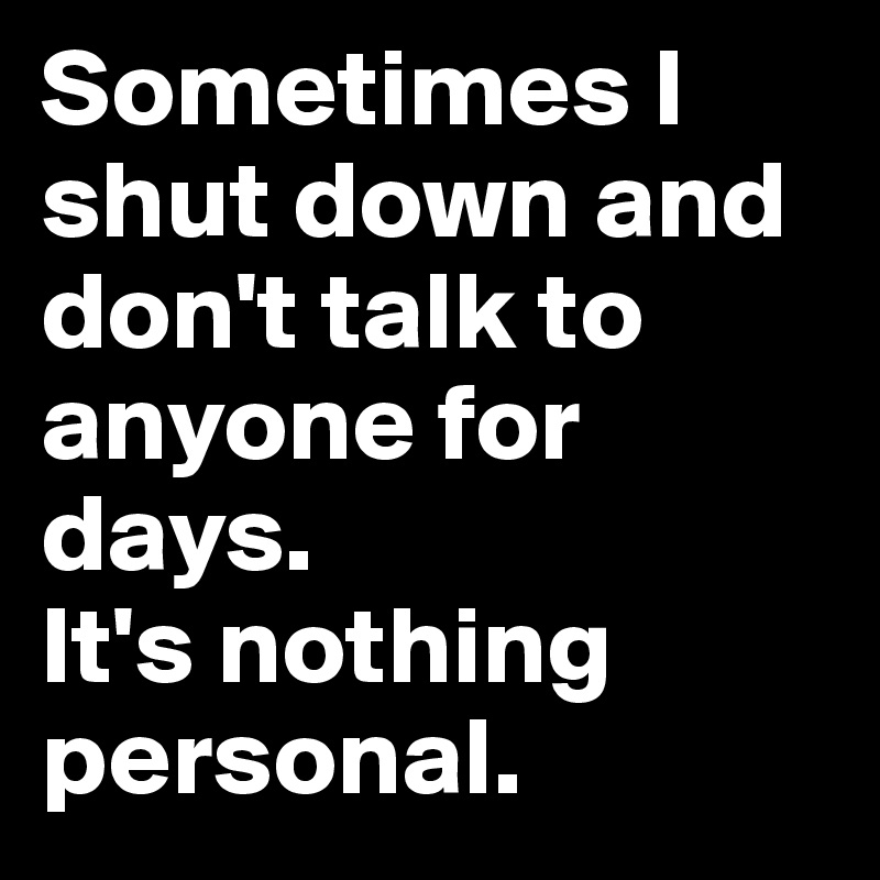 Sometimes I shut down and don't talk to anyone for days.                 It's nothing personal. 