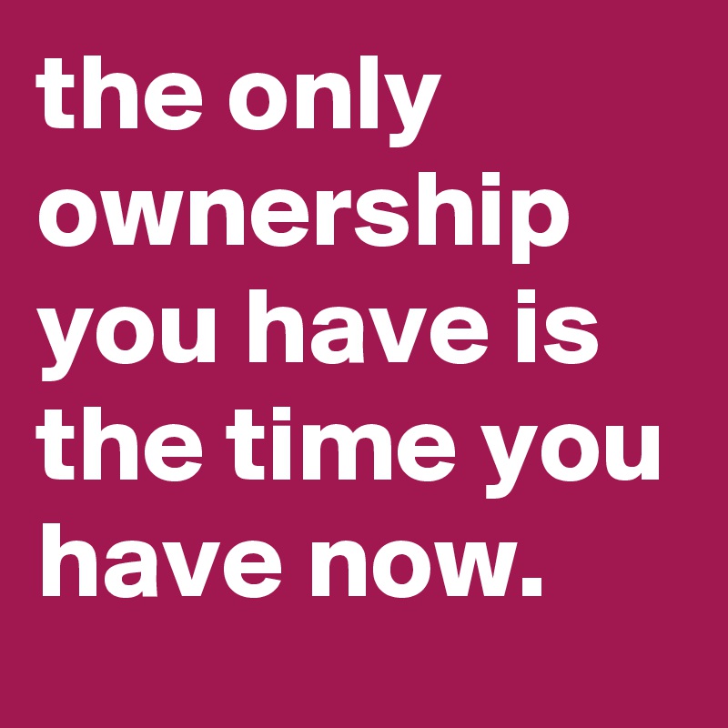 the only ownership you have is the time you have now.