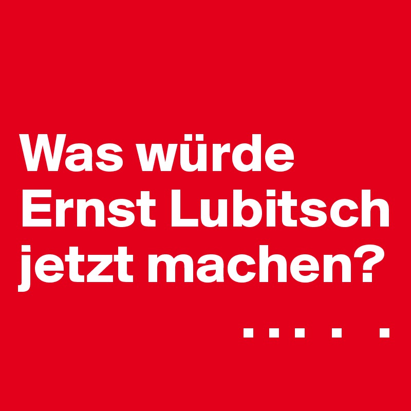 

Was würde Ernst Lubitsch jetzt machen? 
                    . . .  .   .