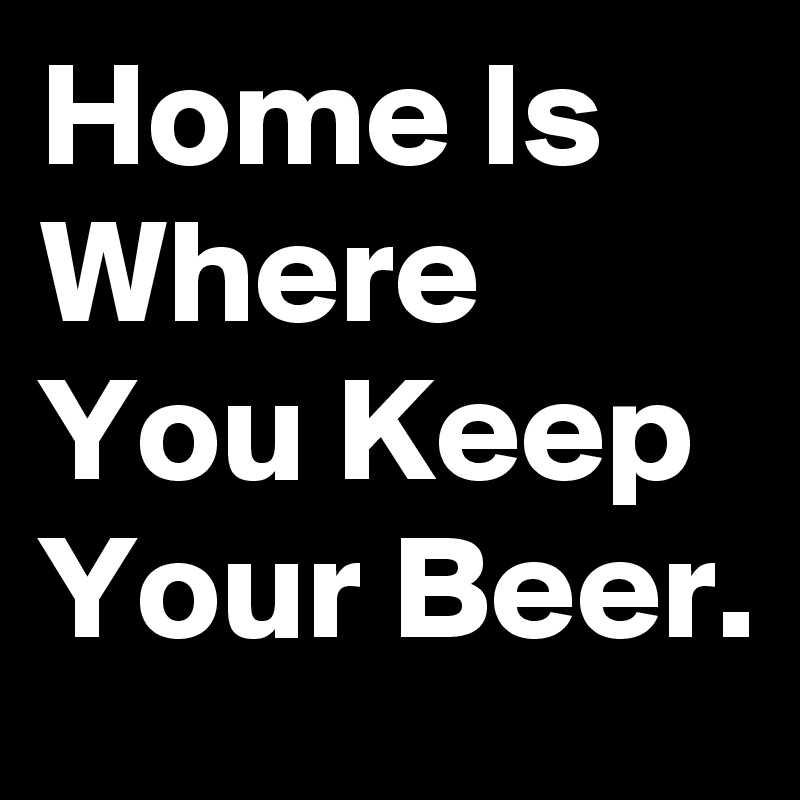 Home Is Where You Keep Your Beer.