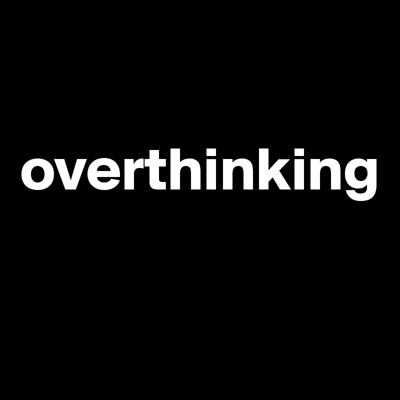 

overthinking 

