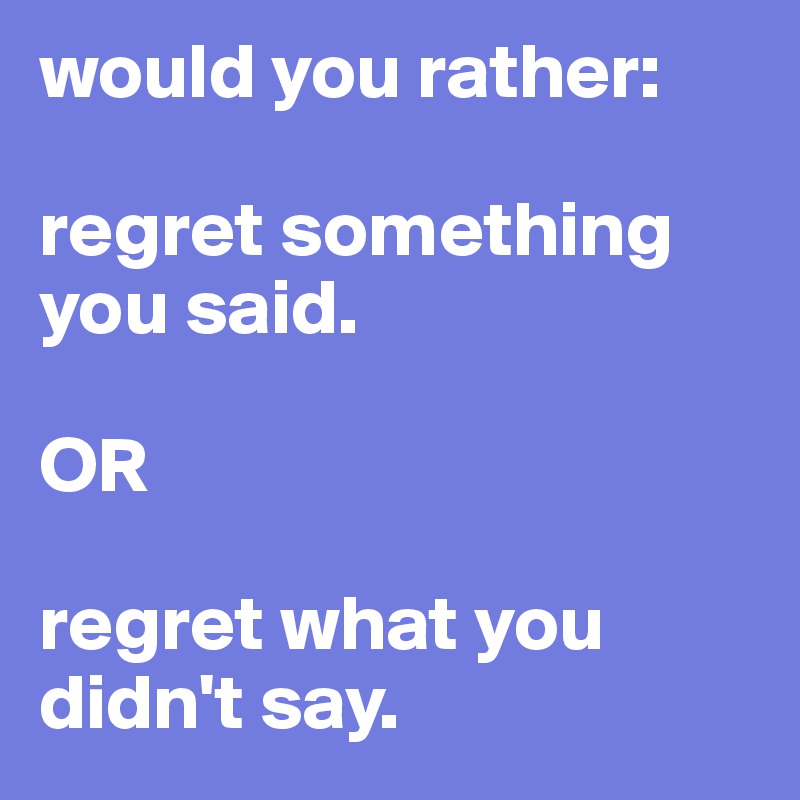 would you rather:

regret something you said.

OR 

regret what you didn't say.
