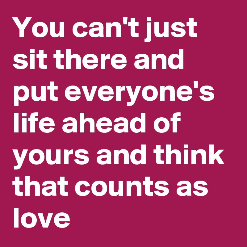 You can't just sit there and put everyone's life ahead of yours and think that counts as love