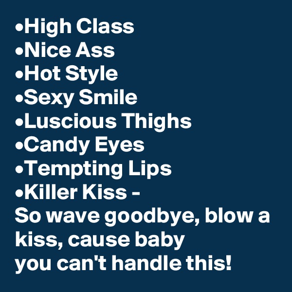 •High Class
•Nice Ass
•Hot Style
•Sexy Smile
•Luscious Thighs
•Candy Eyes
•Tempting Lips
•Killer Kiss -
So wave goodbye, blow a kiss, cause baby 
you can't handle this! 
