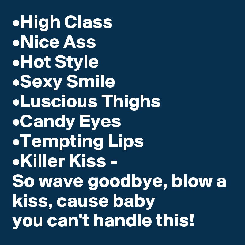 •High Class
•Nice Ass
•Hot Style
•Sexy Smile
•Luscious Thighs
•Candy Eyes
•Tempting Lips
•Killer Kiss -
So wave goodbye, blow a kiss, cause baby 
you can't handle this! 