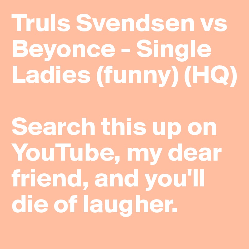 Truls Svendsen vs Beyonce - Single Ladies (funny) (HQ)

Search this up on YouTube, my dear friend, and you'll die of laugher.