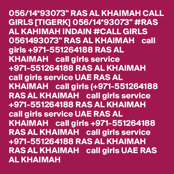 056/14*93073" RAS AL KHAIMAH CALL GIRLS [TIGERK] 056/14*93073" #RAS AL KAHIMAH INDAIN #CALL GIRLS 0561493073" RAS AL KHAIMAH    call girls +971-551264188 RAS AL KHAIMAH    call girls service +971-551264188 RAS AL KHAIMAH    call girls service UAE RAS AL KHAIMAH    call girls (+971-551264188 RAS AL KHAIMAH    call girls service +971-551264188 RAS AL KHAIMAH    call girls service UAE RAS AL KHAIMAH    call girls +971-551264188 RAS AL KHAIMAH    call girls service +971-551264188 RAS AL KHAIMAH    RAS AL KHAIMAH    call girls UAE RAS AL KHAIMAH