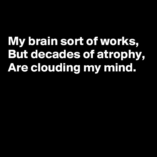 

My brain sort of works, 
But decades of atrophy,
Are clouding my mind. 




