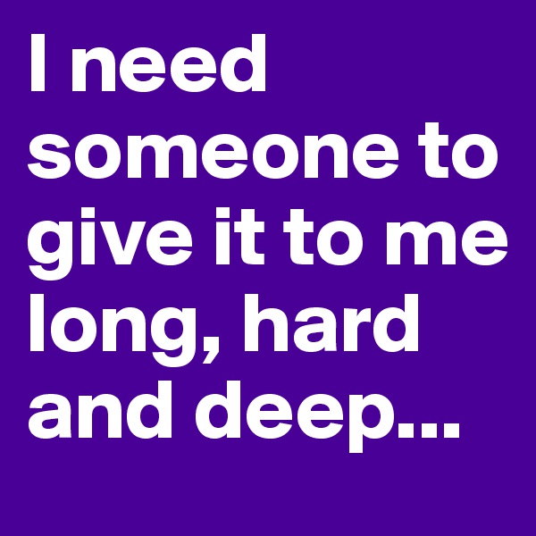 I need someone to give it to me long, hard and deep...