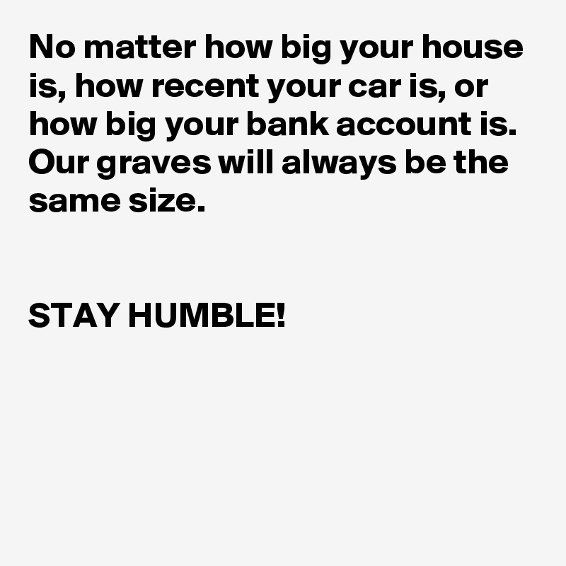 No matter how big your house is, how recent your car is, or how big your bank account is. Our graves will always be the same size.


STAY HUMBLE!          




