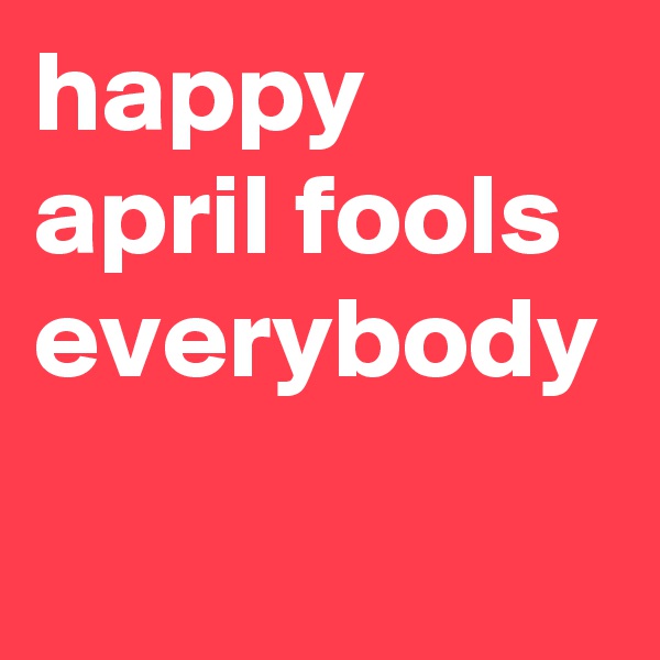 happy april fools everybody