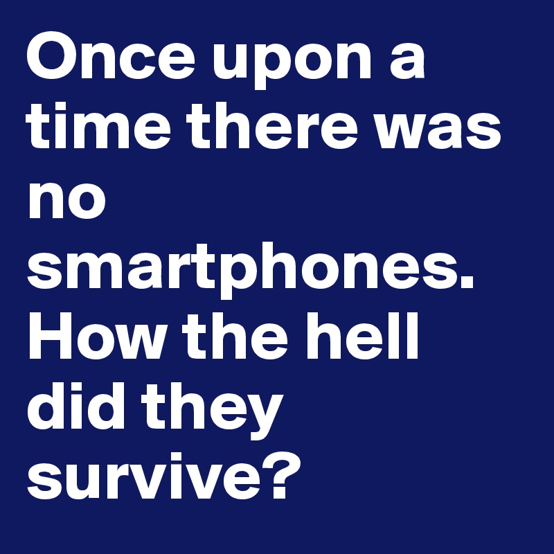 Once upon a time there was no smartphones. How the hell did they survive?