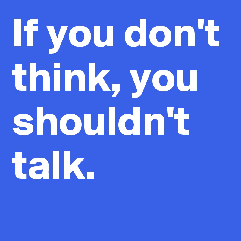 If you don't think, you shouldn't talk.