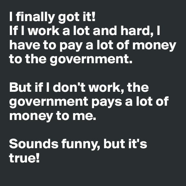 I finally got it!
If I work a lot and hard, I have to pay a lot of money to the government. 

But if I don't work, the government pays a lot of money to me. 

Sounds funny, but it's true! 