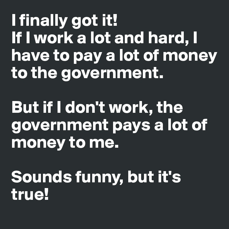 I finally got it!
If I work a lot and hard, I have to pay a lot of money to the government. 

But if I don't work, the government pays a lot of money to me. 

Sounds funny, but it's true! 