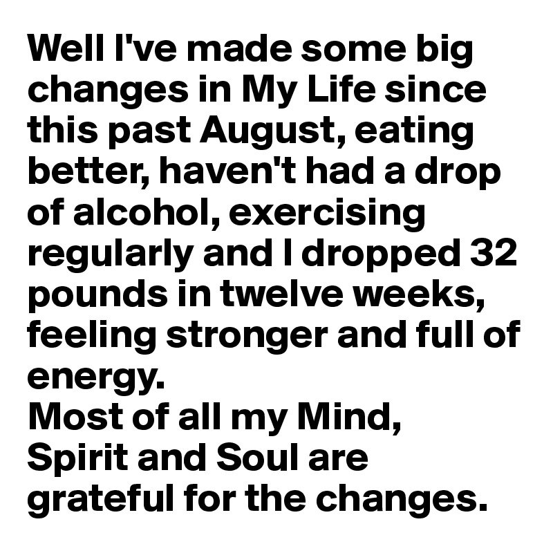 Well I've made some big changes in My Life since this past August, eating better, haven't had a drop of alcohol, exercising regularly and I dropped 32 pounds in twelve weeks, feeling stronger and full of energy. 
Most of all my Mind, 
Spirit and Soul are grateful for the changes.
