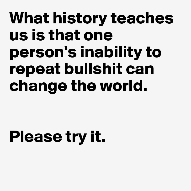 What history teaches us is that one person's inability to repeat bullshit can change the world.


Please try it. 

