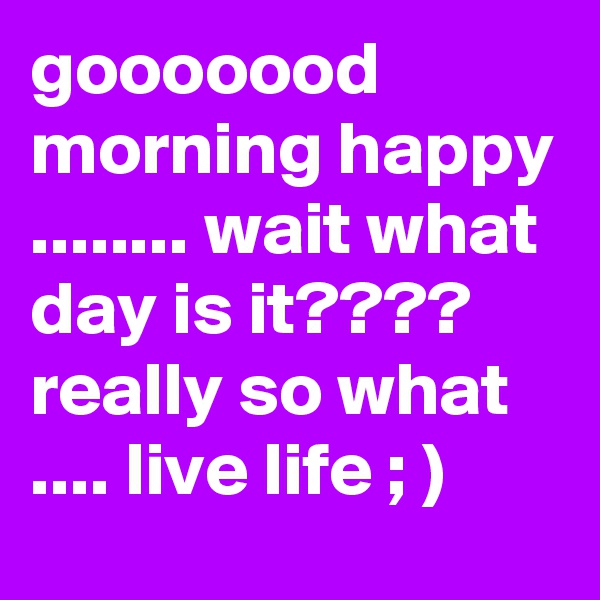 gooooood morning happy ........ wait what day is it???? really so what .... live life ; )