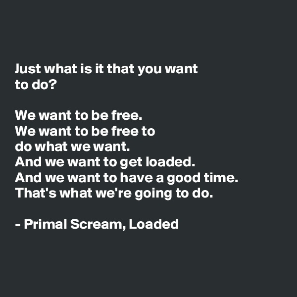 


Just what is it that you want 
to do?

We want to be free.
We want to be free to 
do what we want. 
And we want to get loaded.
And we want to have a good time.
That's what we're going to do. 

- Primal Scream, Loaded


