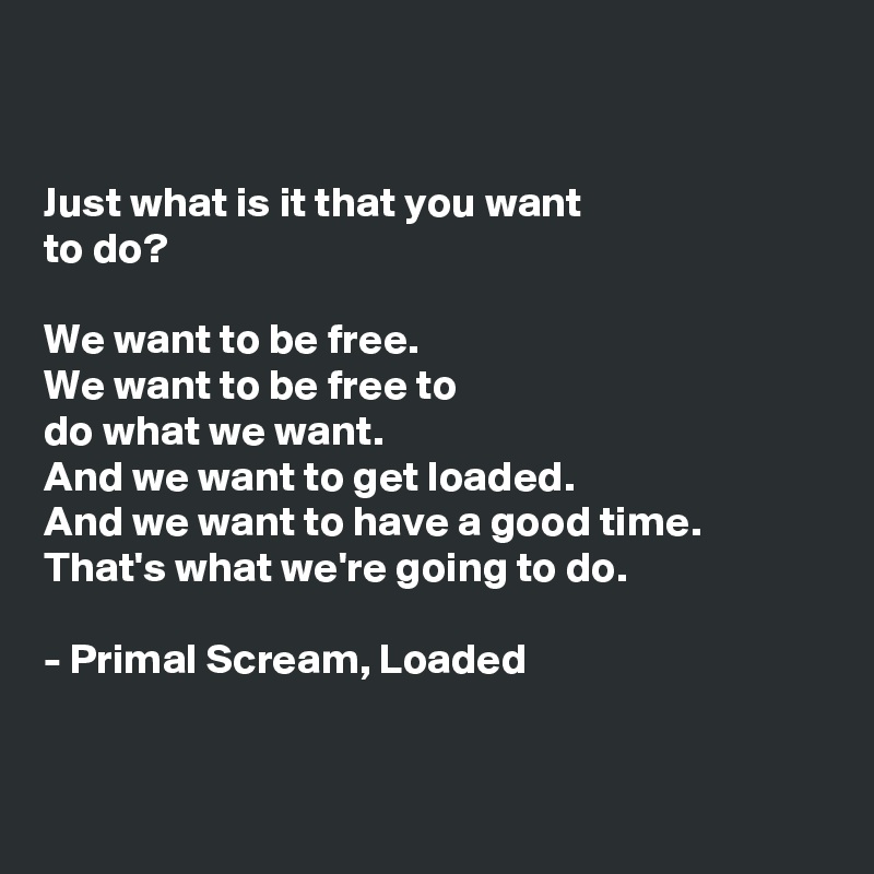 


Just what is it that you want 
to do?

We want to be free.
We want to be free to 
do what we want. 
And we want to get loaded.
And we want to have a good time.
That's what we're going to do. 

- Primal Scream, Loaded


