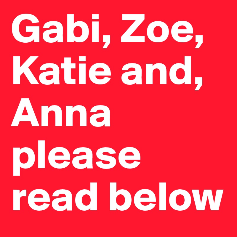 Gabi, Zoe, Katie and, Anna please read below