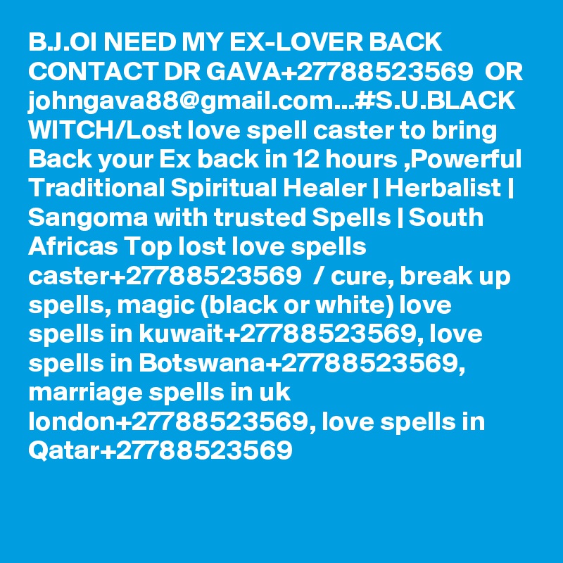 B.J.OI NEED MY EX-LOVER BACK CONTACT DR GAVA+27788523569  OR johngava88@gmail.com...#S.U.BLACK WITCH/Lost love spell caster to bring Back your Ex back in 12 hours ,Powerful Traditional Spiritual Healer | Herbalist | Sangoma with trusted Spells | South Africas Top lost love spells caster+27788523569  / cure, break up spells, magic (black or white) love spells in kuwait+27788523569, love spells in Botswana+27788523569, marriage spells in uk london+27788523569, love spells in Qatar+27788523569 