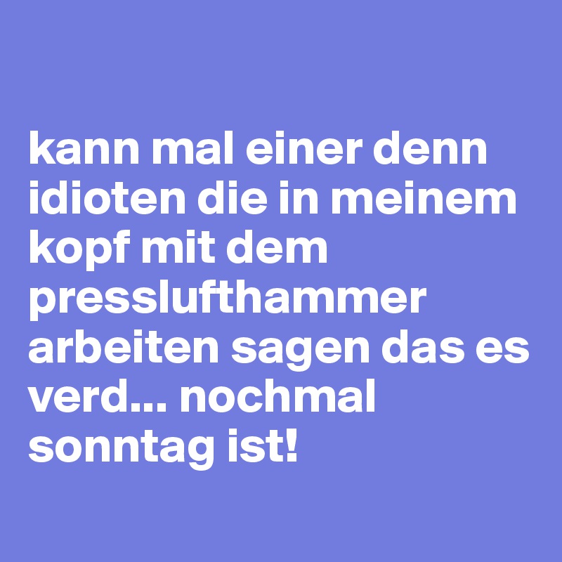 

kann mal einer denn idioten die in meinem kopf mit dem presslufthammer arbeiten sagen das es verd... nochmal sonntag ist!
