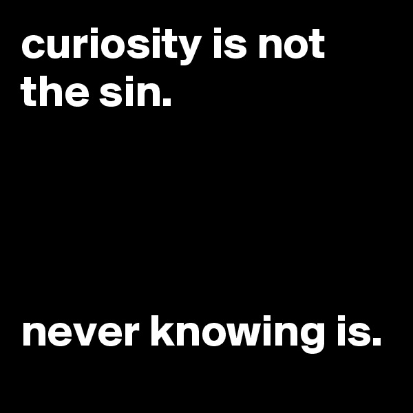 curiosity is not the sin. 




never knowing is. 