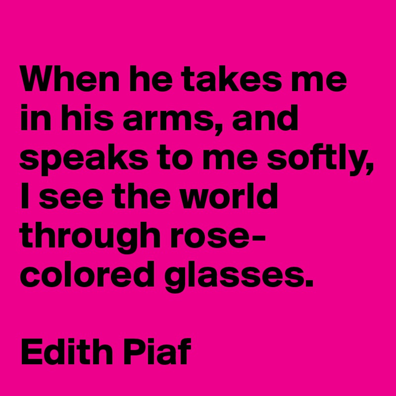 
When he takes me in his arms, and speaks to me softly, I see the world through rose-colored glasses.

Edith Piaf