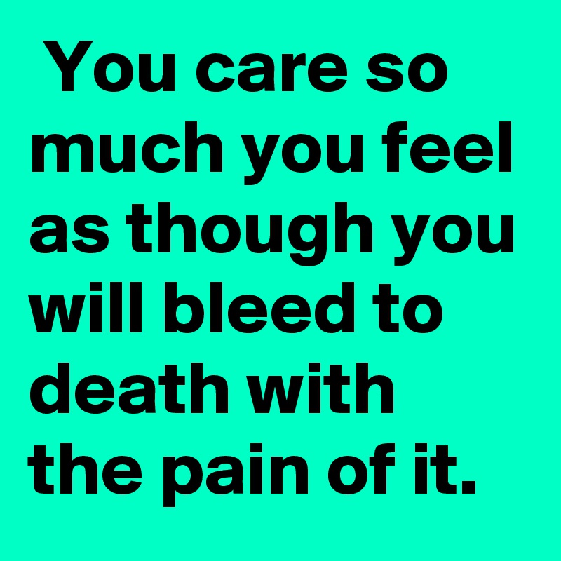  You care so much you feel as though you will bleed to death with the pain of it.