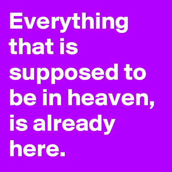 Everything that is supposed to be in heaven, is already here.