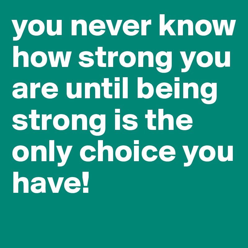you never know how strong you are until being strong is the only choice you have!