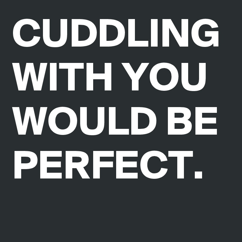 CUDDLING WITH YOU WOULD BE PERFECT.