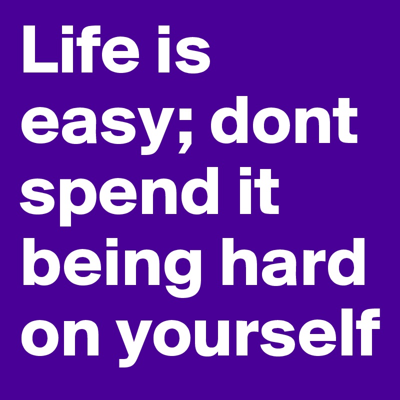 Life is easy; dont spend it being hard on yourself