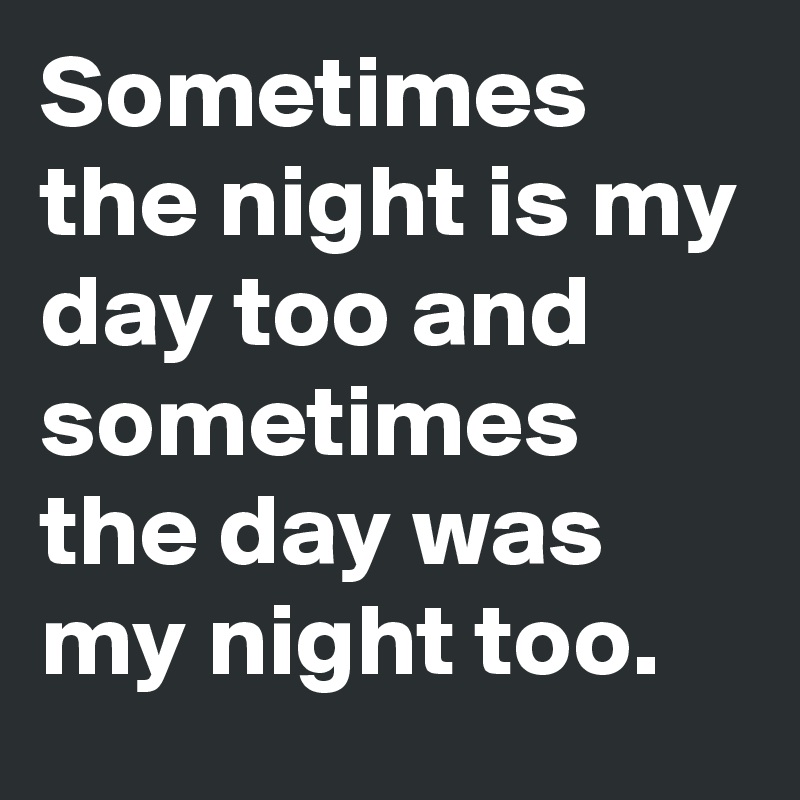 Sometimes the night is my day too and sometimes the day was my night too.