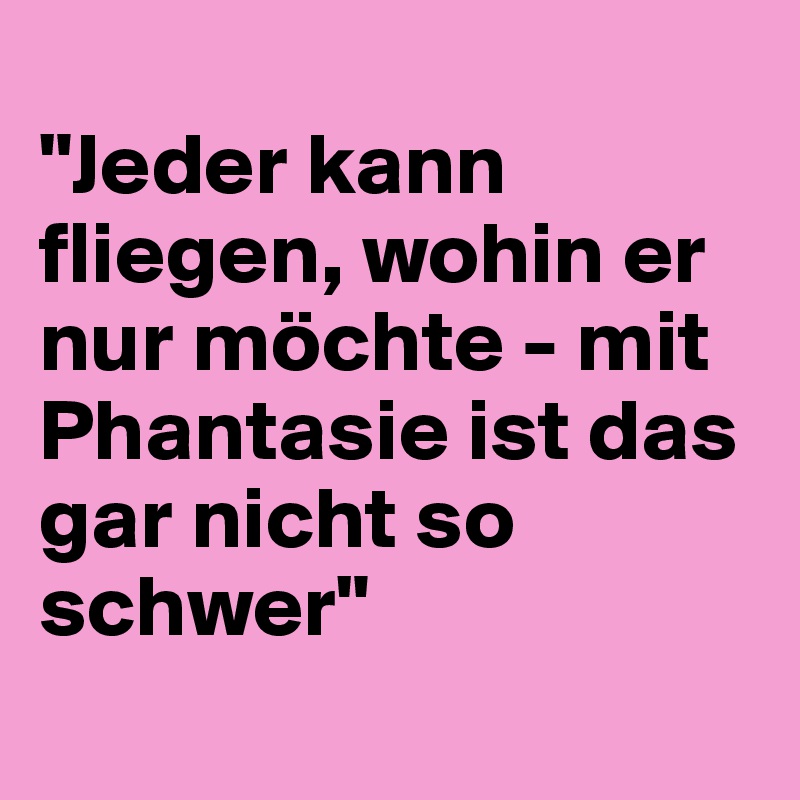 
"Jeder kann fliegen, wohin er nur möchte - mit Phantasie ist das gar nicht so schwer"
