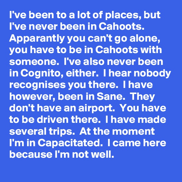 I've been to a lot of places, but I've never been in Cahoots.  Apparantly you can't go alone, you have to be in Cahoots with someone.  I've also never been in Cognito, either.  I hear nobody recognises you there.  I have however, been in Sane.  They don't have an airport.  You have to be driven there.  I have made several trips.  At the moment I'm in Capacitated.  I came here because I'm not well.