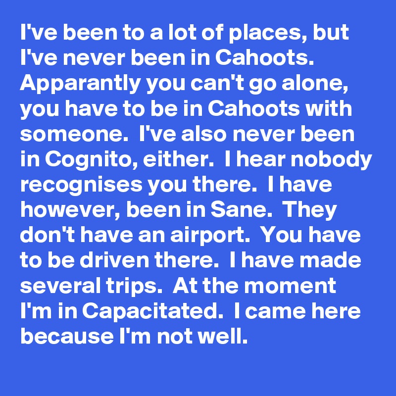 I've been to a lot of places, but I've never been in Cahoots.  Apparantly you can't go alone, you have to be in Cahoots with someone.  I've also never been in Cognito, either.  I hear nobody recognises you there.  I have however, been in Sane.  They don't have an airport.  You have to be driven there.  I have made several trips.  At the moment I'm in Capacitated.  I came here because I'm not well.