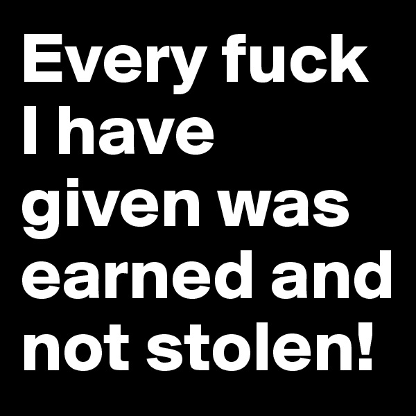 Every fuck I have given was earned and not stolen!