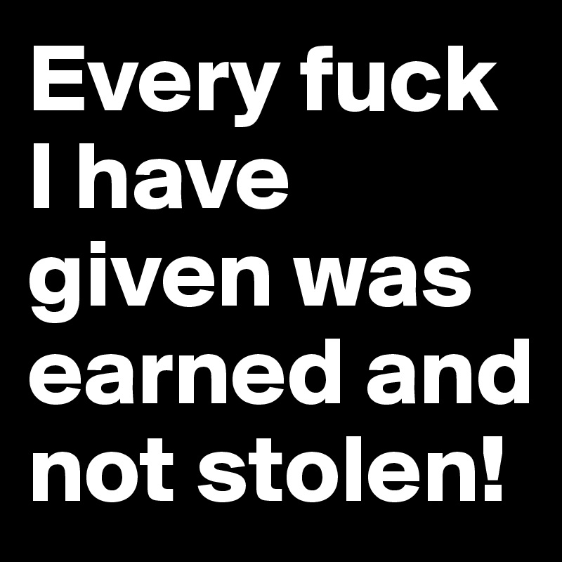 Every fuck I have given was earned and not stolen!