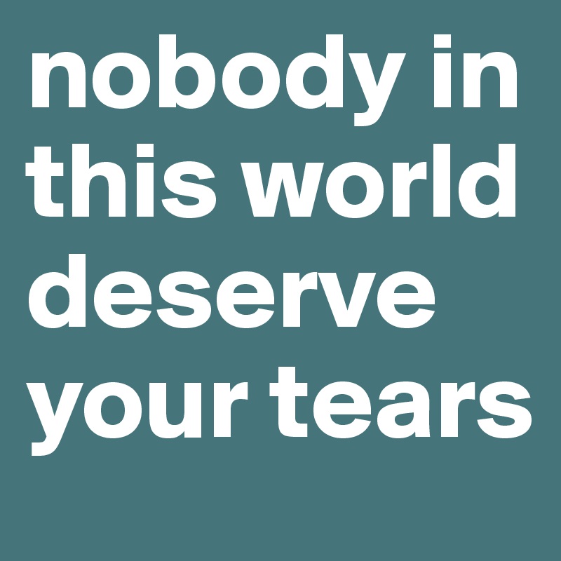 nobody in this world deserve your tears
