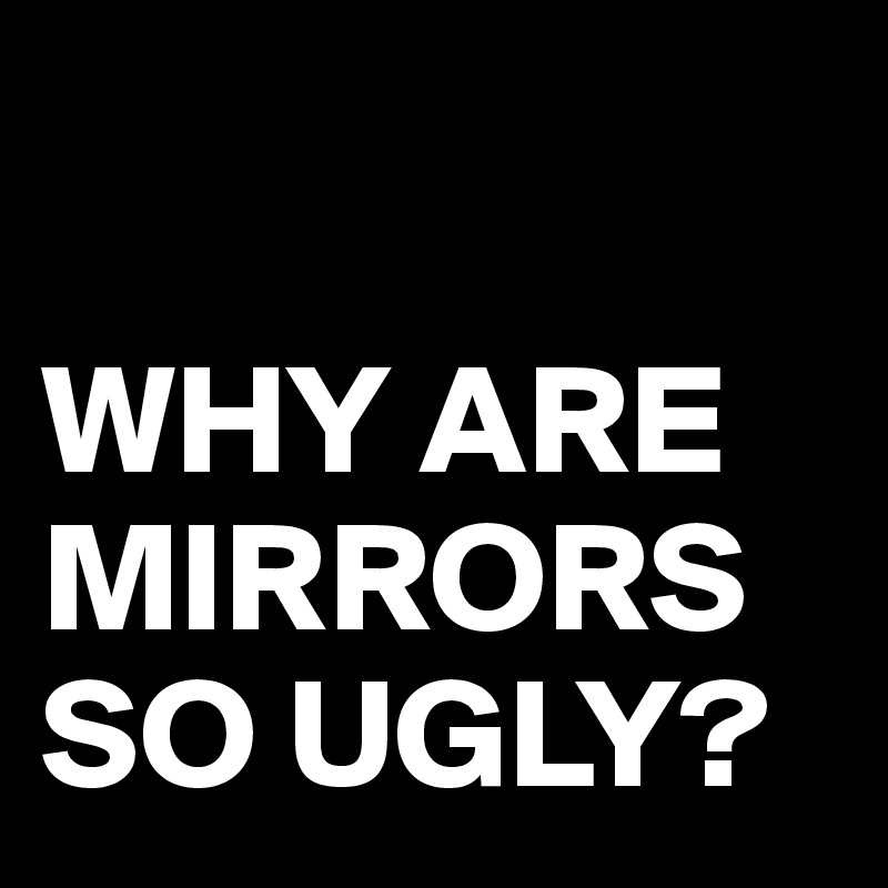 

WHY ARE MIRRORS SO UGLY?