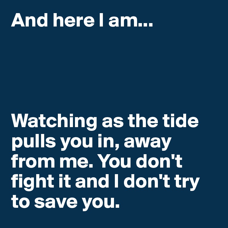 And here I am...




Watching as the tide pulls you in, away from me. You don't fight it and I don't try to save you. 