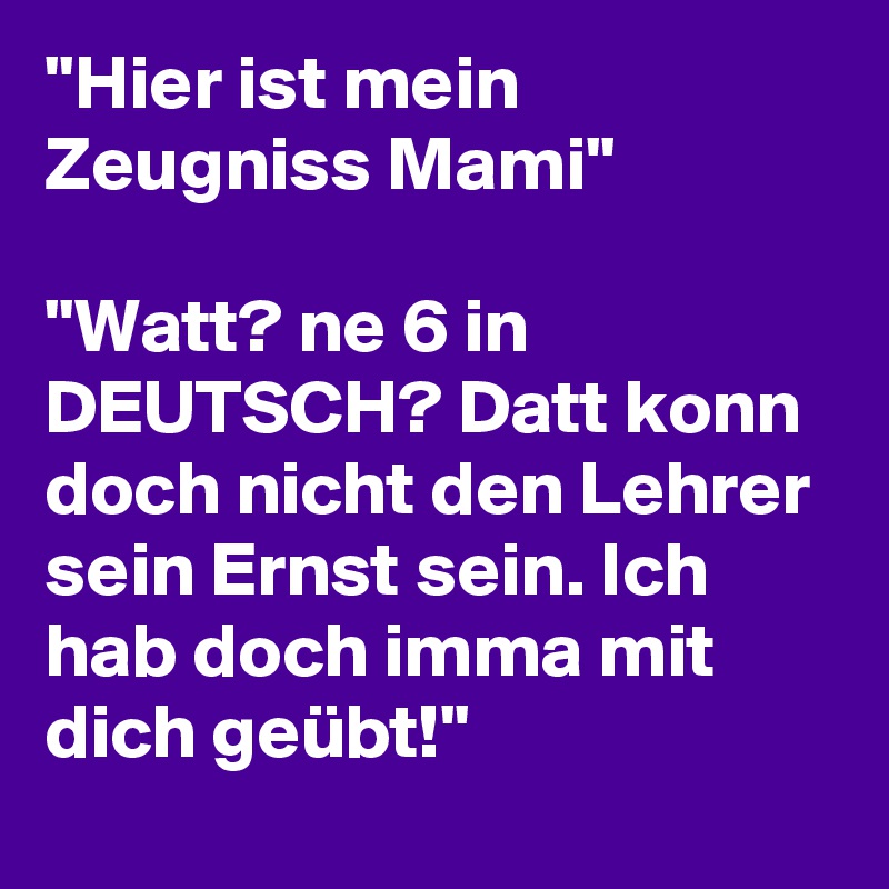 ''Hier ist mein Zeugniss Mami''

''Watt? ne 6 in DEUTSCH? Datt konn doch nicht den Lehrer sein Ernst sein. Ich hab doch imma mit dich geübt!''