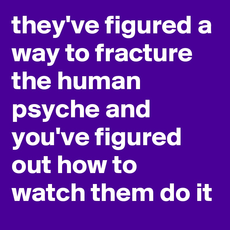 they've figured a way to fracture the human psyche and you've figured out how to watch them do it